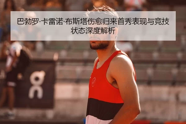 巴勃罗·卡雷诺·布斯塔伤愈归来首秀表现与竞技状态深度解析