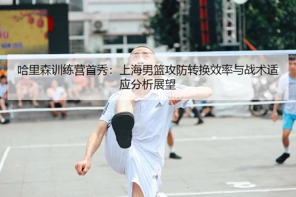 哈里森训练营首秀：上海男篮攻防转换效率与战术适应分析展望